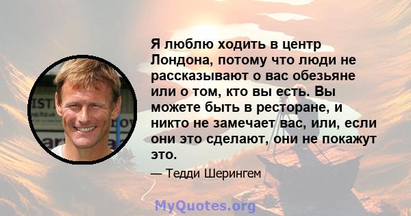 Я люблю ходить в центр Лондона, потому что люди не рассказывают о вас обезьяне или о том, кто вы есть. Вы можете быть в ресторане, и никто не замечает вас, или, если они это сделают, они не покажут это.