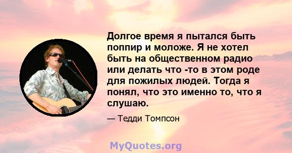 Долгое время я пытался быть поппир и моложе. Я не хотел быть на общественном радио или делать что -то в этом роде для пожилых людей. Тогда я понял, что это именно то, что я слушаю.