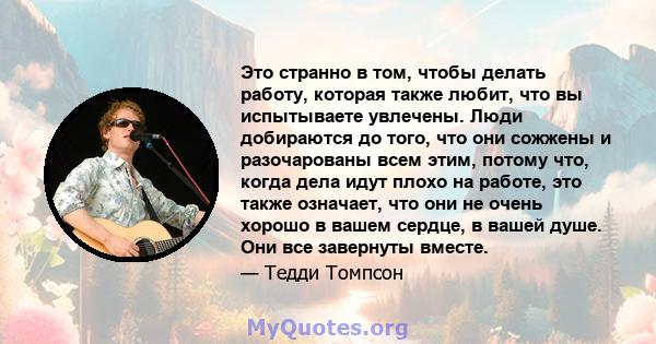 Это странно в том, чтобы делать работу, которая также любит, что вы испытываете увлечены. Люди добираются до того, что они сожжены и разочарованы всем этим, потому что, когда дела идут плохо на работе, это также