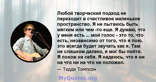 Любой творческий подход не переходит в счастливое маленькое пространство. Я не пытаюсь быть мягким или чем -то еще. Я думаю, что у меня есть ... мой голос - это то, что есть, независимо от того, что я пою, это всегда