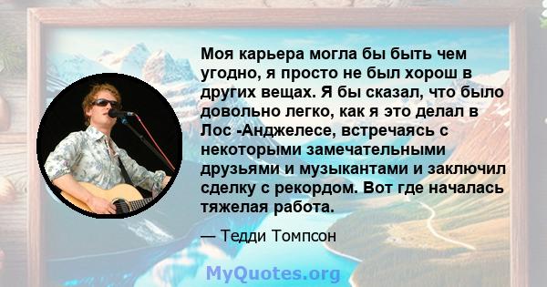 Моя карьера могла бы быть чем угодно, я просто не был хорош в других вещах. Я бы сказал, что было довольно легко, как я это делал в Лос -Анджелесе, встречаясь с некоторыми замечательными друзьями и музыкантами и