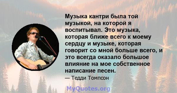 Музыка кантри была той музыкой, на которой я воспитывал. Это музыка, которая ближе всего к моему сердцу и музыке, которая говорит со мной больше всего, и это всегда оказало большое влияние на мое собственное написание