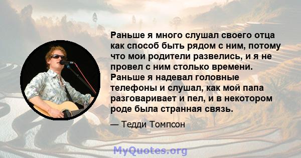 Раньше я много слушал своего отца как способ быть рядом с ним, потому что мои родители развелись, и я не провел с ним столько времени. Раньше я надевал головные телефоны и слушал, как мой папа разговаривает и пел, и в