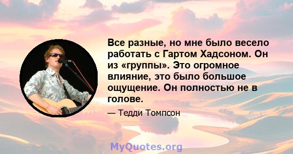 Все разные, но мне было весело работать с Гартом Хадсоном. Он из «группы». Это огромное влияние, это было большое ощущение. Он полностью не в голове.