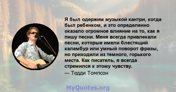 Я был одержим музыкой кантри, когда был ребенком, и это определенно оказало огромное влияние на то, как я пишу песни. Меня всегда привлекали песни, которые имели блестящий каламбур или умный поворот фразы, но приходили