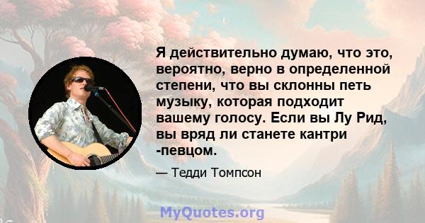 Я действительно думаю, что это, вероятно, верно в определенной степени, что вы склонны петь музыку, которая подходит вашему голосу. Если вы Лу Рид, вы вряд ли станете кантри -певцом.