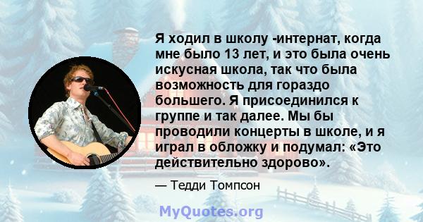 Я ходил в школу -интернат, когда мне было 13 лет, и это была очень искусная школа, так что была возможность для гораздо большего. Я присоединился к группе и так далее. Мы бы проводили концерты в школе, и я играл в