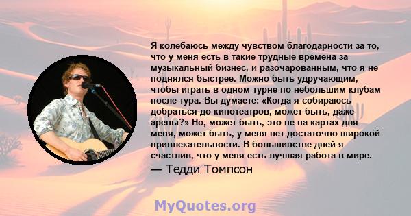 Я колебаюсь между чувством благодарности за то, что у меня есть в такие трудные времена за музыкальный бизнес, и разочарованным, что я не поднялся быстрее. Можно быть удручающим, чтобы играть в одном турне по небольшим