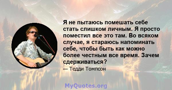 Я не пытаюсь помешать себе стать слишком личным. Я просто поместил все это там. Во всяком случае, я стараюсь напоминать себе, чтобы быть как можно более честным все время. Зачем сдерживаться?