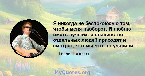 Я никогда не беспокоюсь о том, чтобы меня наоборот. Я люблю иметь лучших, большинство отдельных людей приходят и смотрят, что мы что -то ударили.