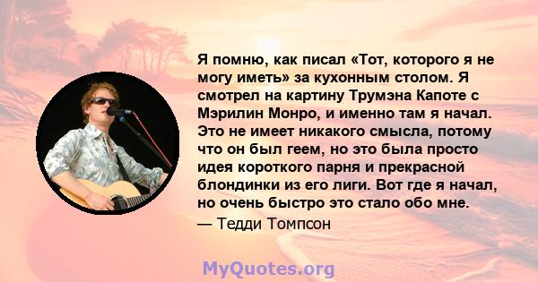 Я помню, как писал «Тот, которого я не могу иметь» за кухонным столом. Я смотрел на картину Трумэна Капоте с Мэрилин Монро, и именно там я начал. Это не имеет никакого смысла, потому что он был геем, но это была просто