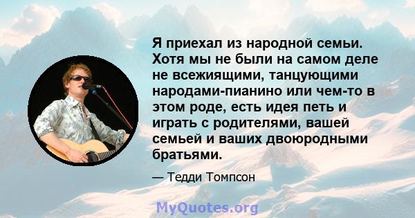 Я приехал из народной семьи. Хотя мы не были на самом деле не всежиящими, танцующими народами-пианино или чем-то в этом роде, есть идея петь и играть с родителями, вашей семьей и ваших двоюродными братьями.