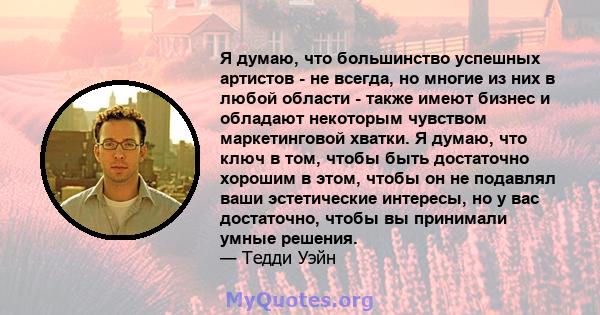 Я думаю, что большинство успешных артистов - не всегда, но многие из них в любой области - также имеют бизнес и обладают некоторым чувством маркетинговой хватки. Я думаю, что ключ в том, чтобы быть достаточно хорошим в