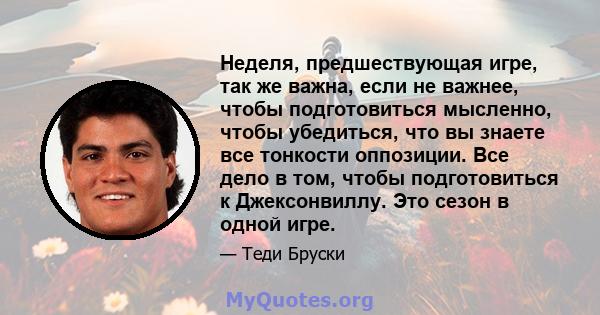 Неделя, предшествующая игре, так же важна, если не важнее, чтобы подготовиться мысленно, чтобы убедиться, что вы знаете все тонкости оппозиции. Все дело в том, чтобы подготовиться к Джексонвиллу. Это сезон в одной игре.