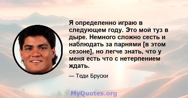 Я определенно играю в следующем году. Это мой туз в дыре. Немного сложно сесть и наблюдать за парнями [в этом сезоне], но легче знать, что у меня есть что с нетерпением ждать.