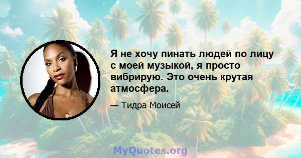 Я не хочу пинать людей по лицу с моей музыкой, я просто вибрирую. Это очень крутая атмосфера.