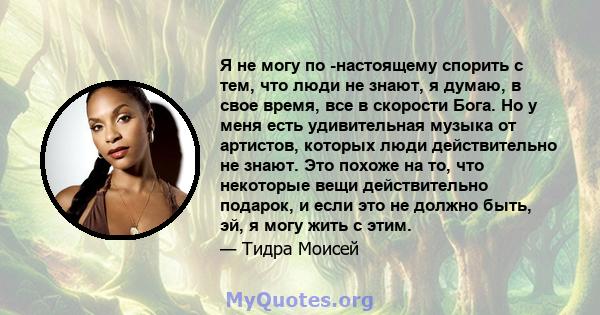 Я не могу по -настоящему спорить с тем, что люди не знают, я думаю, в свое время, все в скорости Бога. Но у меня есть удивительная музыка от артистов, которых люди действительно не знают. Это похоже на то, что некоторые 