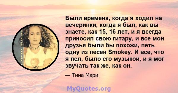 Были времена, когда я ходил на вечеринки, когда я был, как вы знаете, как 15, 16 лет, и я всегда приносил свою гитару, и все мои друзья были бы похожи, петь одну из песен Smokey. И все, что я пел, было его музыкой, и я