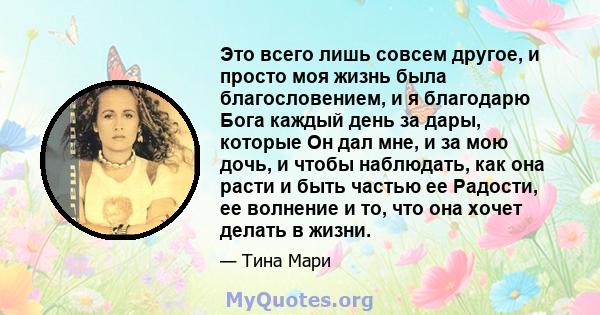 Это всего лишь совсем другое, и просто моя жизнь была благословением, и я благодарю Бога каждый день за дары, которые Он дал мне, и за мою дочь, и чтобы наблюдать, как она расти и быть частью ее Радости, ее волнение и