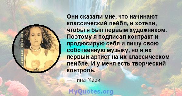 Они сказали мне, что начинают классический лейбл, и хотели, чтобы я был первым художником. Поэтому я подписал контракт и продюсирую себя и пишу свою собственную музыку, но я их первый артист на их классическом лейбле. И 