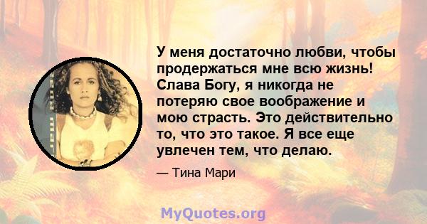 У меня достаточно любви, чтобы продержаться мне всю жизнь! Слава Богу, я никогда не потеряю свое воображение и мою страсть. Это действительно то, что это такое. Я все еще увлечен тем, что делаю.