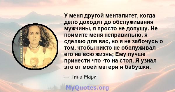 У меня другой менталитет, когда дело доходит до обслуживания мужчины, я просто не допущу. Не поймите меня неправильно, я сделаю для вас, но я не забочусь о том, чтобы никто не обслуживал его на всю жизнь; Ему лучше