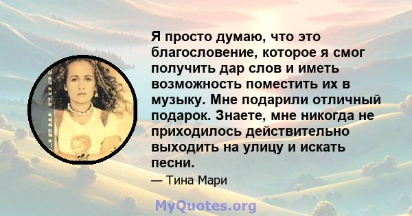 Я просто думаю, что это благословение, которое я смог получить дар слов и иметь возможность поместить их в музыку. Мне подарили отличный подарок. Знаете, мне никогда не приходилось действительно выходить на улицу и