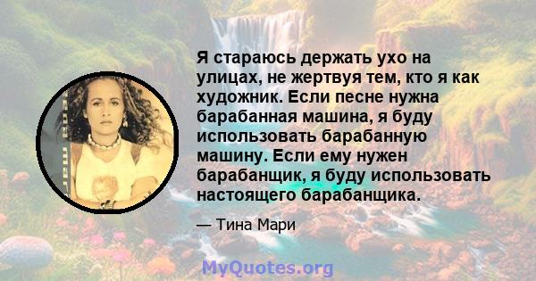 Я стараюсь держать ухо на улицах, не жертвуя тем, кто я как художник. Если песне нужна барабанная машина, я буду использовать барабанную машину. Если ему нужен барабанщик, я буду использовать настоящего барабанщика.