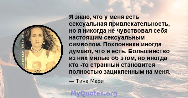 Я знаю, что у меня есть сексуальная привлекательность, но я никогда не чувствовал себя настоящим сексуальным символом. Поклонники иногда думают, что я есть. Большинство из них милые об этом, но иногда кто -то странный