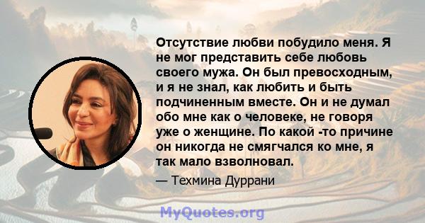 Отсутствие любви побудило меня. Я не мог представить себе любовь своего мужа. Он был превосходным, и я не знал, как любить и быть подчиненным вместе. Он и не думал обо мне как о человеке, не говоря уже о женщине. По