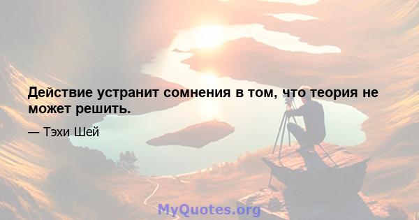 Действие устранит сомнения в том, что теория не может решить.