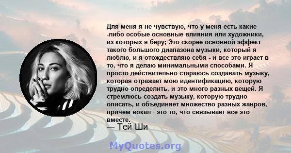 Для меня я не чувствую, что у меня есть какие -либо особые основные влияния или художники, из которых я беру; Это скорее основной эффект такого большого диапазона музыки, который я люблю, и я отождествляю себя - и все