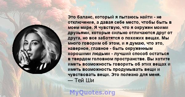 Это баланс, который я пытаюсь найти - не отключение, а давая себе место, чтобы быть в моем мире. Я чувствую, что я окружен моими друзьями, которые сильно отличаются друг от друга, но все заботятся о похожих вещах. Мы