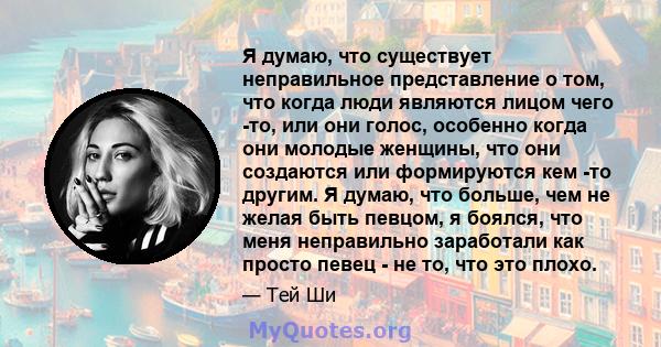 Я думаю, что существует неправильное представление о том, что когда люди являются лицом чего -то, или они голос, особенно когда они молодые женщины, что они создаются или формируются кем -то другим. Я думаю, что больше, 