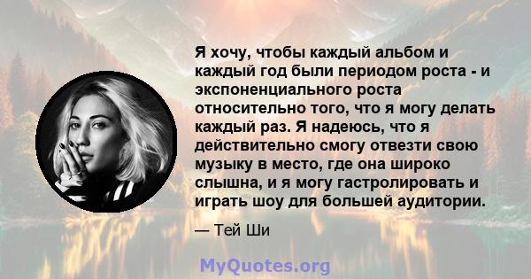 Я хочу, чтобы каждый альбом и каждый год были периодом роста - и экспоненциального роста относительно того, что я могу делать каждый раз. Я надеюсь, что я действительно смогу отвезти свою музыку в место, где она широко