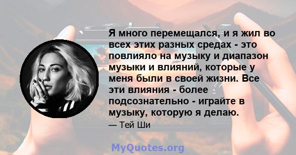 Я много перемещался, и я жил во всех этих разных средах - это повлияло на музыку и диапазон музыки и влияний, которые у меня были в своей жизни. Все эти влияния - более подсознательно - играйте в музыку, которую я делаю.