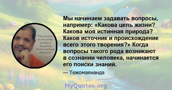 Мы начинаем задавать вопросы, например: «Какова цель жизни? Какова моя истинная природа? Каков источник и происхождение всего этого творения?» Когда вопросы такого рода возникают в сознании человека, начинается его