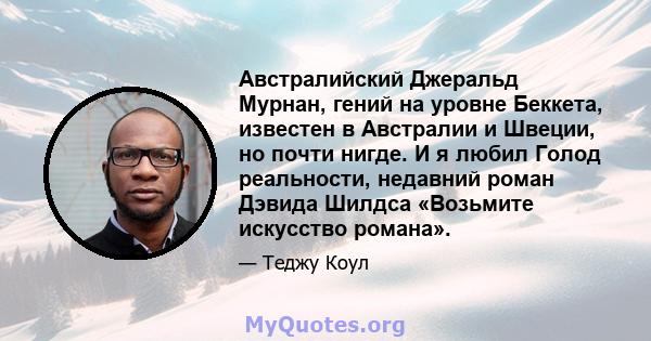 Австралийский Джеральд Мурнан, гений на уровне Беккета, известен в Австралии и Швеции, но почти нигде. И я любил Голод реальности, недавний роман Дэвида Шилдса «Возьмите искусство романа».