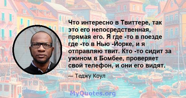 Что интересно в Твиттере, так это его непосредственная, прямая его. Я где -то в поезде где -то в Нью -Йорке, и я отправляю твит. Кто -то сидит за ужином в Бомбее, проверяет свой телефон, и они его видят.