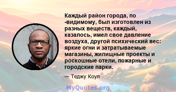 Каждый район города, по -видимому, был изготовлен из разных веществ, каждый, казалось, имел свое давление воздуха, другой психический вес: яркие огни и затратываемые магазины, жилищные проекты и роскошные отели,