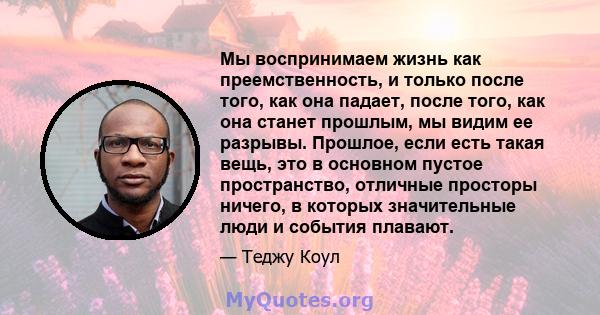 Мы воспринимаем жизнь как преемственность, и только после того, как она падает, после того, как она станет прошлым, мы видим ее разрывы. Прошлое, если есть такая вещь, это в основном пустое пространство, отличные