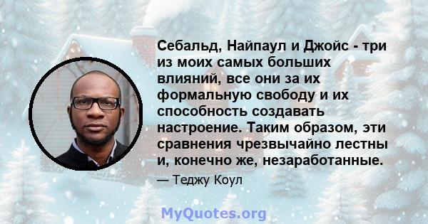 Себальд, Найпаул и Джойс - три из моих самых больших влияний, все они за их формальную свободу и их способность создавать настроение. Таким образом, эти сравнения чрезвычайно лестны и, конечно же, незаработанные.