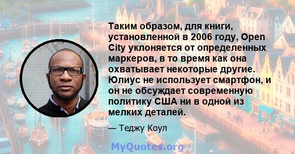 Таким образом, для книги, установленной в 2006 году, Open City уклоняется от определенных маркеров, в то время как она охватывает некоторые другие. Юлиус не использует смартфон, и он не обсуждает современную политику