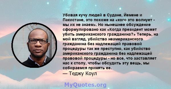 Убивая кучу людей в Судане, Йемене и Пакистане, это похоже на «кого это волнует - мы их не знаем». Но нынешнее обсуждение сформулировано как «Когда президент может убить американского гражданина?» Теперь, на мой взгляд, 