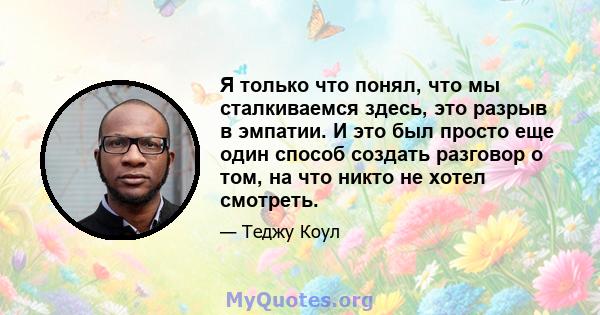 Я только что понял, что мы сталкиваемся здесь, это разрыв в эмпатии. И это был просто еще один способ создать разговор о том, на что никто не хотел смотреть.