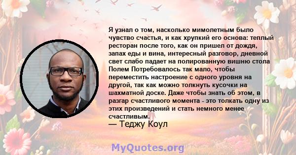 Я узнал о том, насколько мимолетным было чувство счастья, и как хрупкий его основа: теплый ресторан после того, как он пришел от дождя, запах еды и вина, интересный разговор, дневной свет слабо падает на полированную