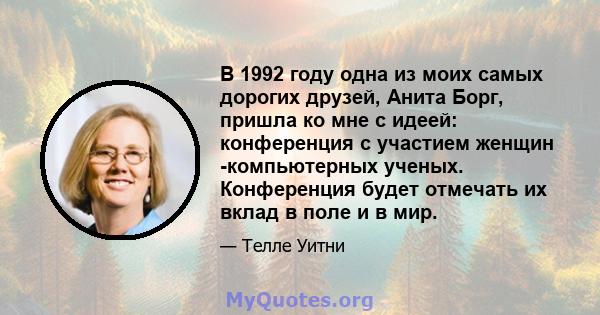 В 1992 году одна из моих самых дорогих друзей, Анита Борг, пришла ко мне с идеей: конференция с участием женщин -компьютерных ученых. Конференция будет отмечать их вклад в поле и в мир.