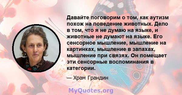 Давайте поговорим о том, как аутизм похож на поведение животных. Дело в том, что я не думаю на языке, и животные не думают на языке. Его сенсорное мышление, мышление на картинках, мышление в запахах, мышление при