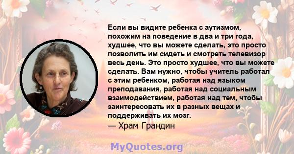 Если вы видите ребенка с аутизмом, похожим на поведение в два и три года, худшее, что вы можете сделать, это просто позволить им сидеть и смотреть телевизор весь день. Это просто худшее, что вы можете сделать. Вам