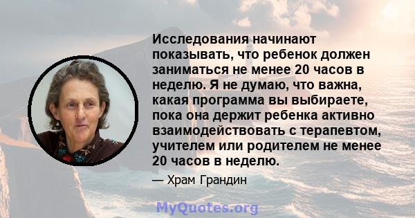 Исследования начинают показывать, что ребенок должен заниматься не менее 20 часов в неделю. Я не думаю, что важна, какая программа вы выбираете, пока она держит ребенка активно взаимодействовать с терапевтом, учителем